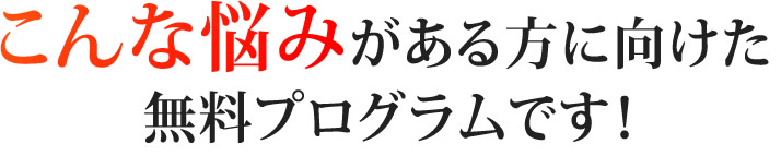 こんな悩みがある方に向けた無料プログラムです！