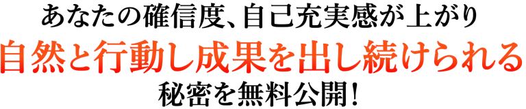 あなたの確信度、自己充実感が上がり自然と行動し成果を出し続けられる秘密を無料公開！