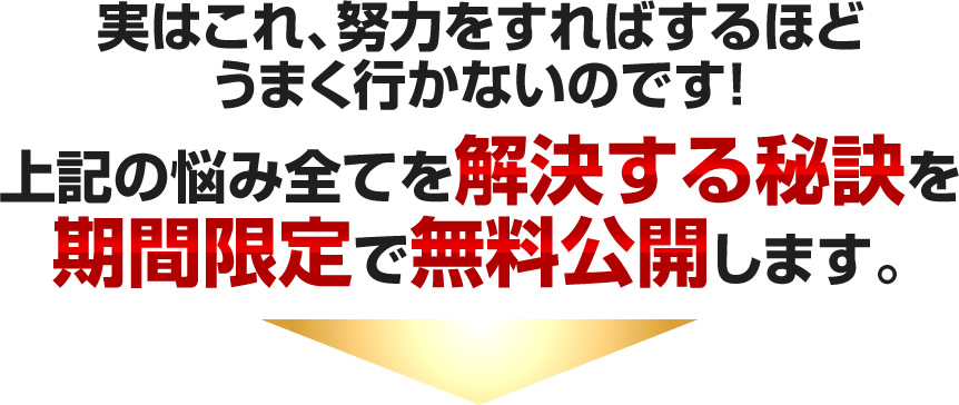 実はこれ、努力をすればするほどうまく行かないのです！上記の悩み全てを解決する秘訣を期間限定で無料公開します。