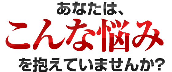 あなたは、こんな悩みを抱えていませんか？