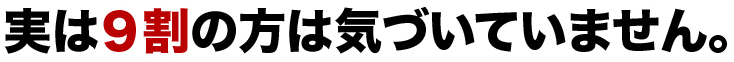 実は９割の方は気づいていません。"